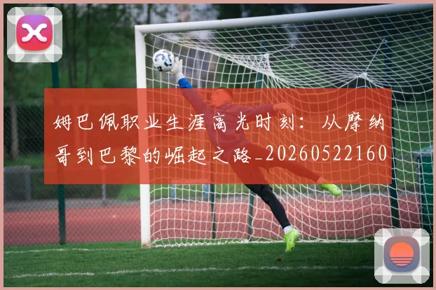 姆巴佩职业生涯高光时刻：从摩纳哥到巴黎的崛起之路_20260522160614