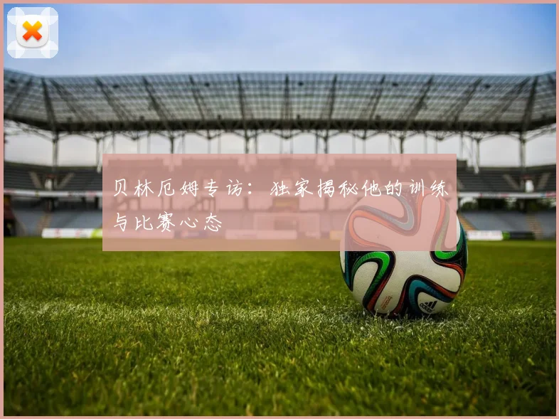 贝林厄姆专访:独家揭秘他的训练与比赛心态