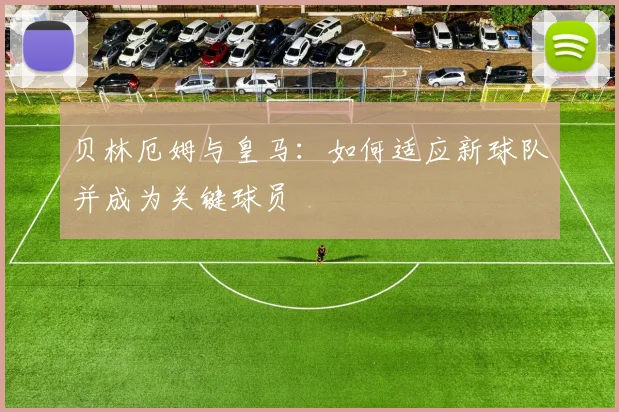 贝林厄姆与皇马：如何适应新球队并成为关键球员