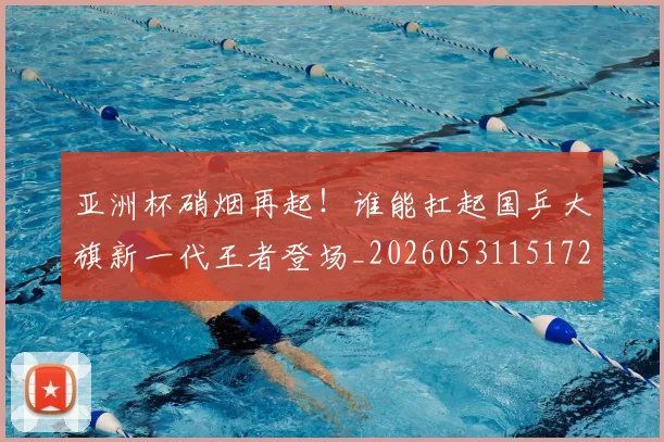 亚洲杯硝烟再起！谁能扛起国乒大旗新一代王者登场_20260531151729