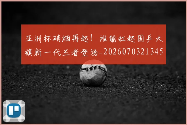 亚洲杯硝烟再起！谁能扛起国乒大旗新一代王者登场_20260703213455