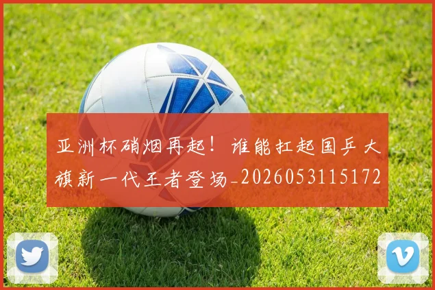 亚洲杯硝烟再起！谁能扛起国乒大旗新一代王者登场_20260531151729