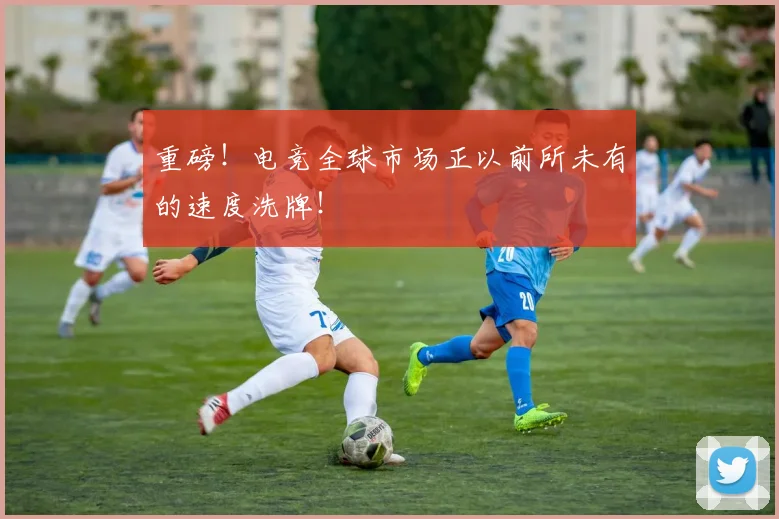 重磅！电竞全球市场正以前所未有的速度洗牌！