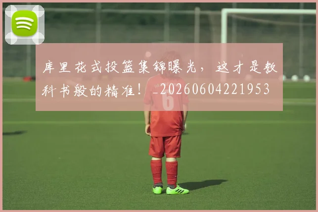 库里花式投篮集锦曝光，这才是教科书般的精准！_20260604221953