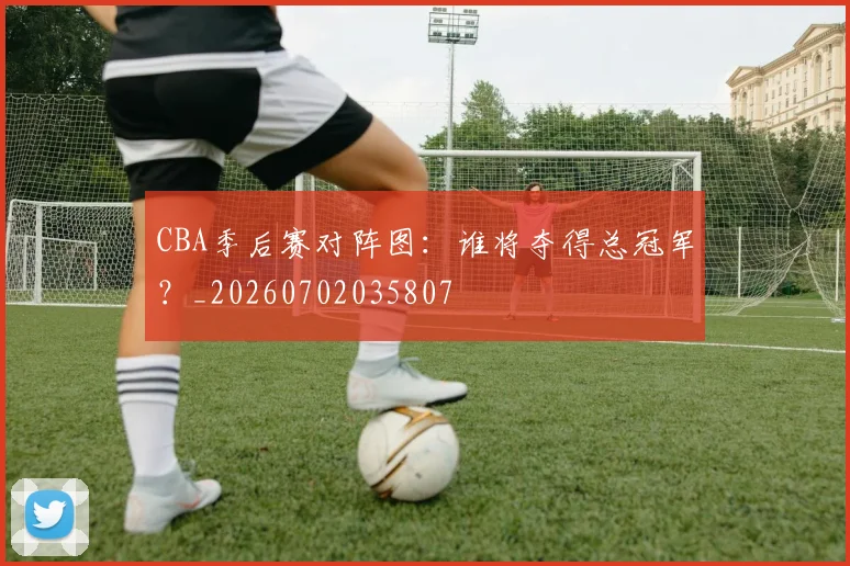 CBA季后赛对阵图：谁将夺得总冠军？_20260702035807