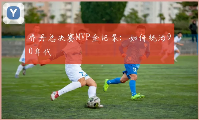 乔丹总决赛MVP全记录:如何统治90年代