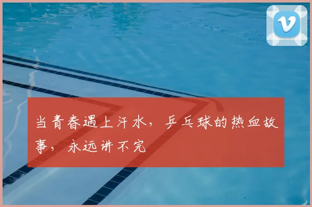 当青春遇上汗水,乒乓球的热血故事,永远讲不完