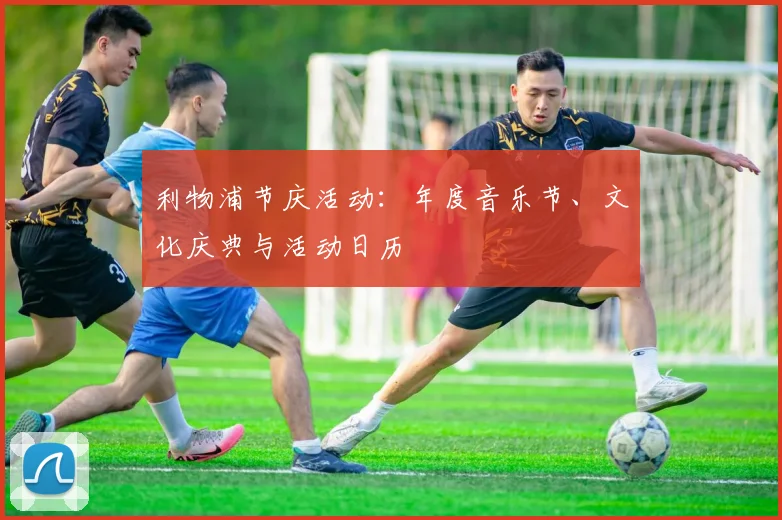 利物浦节庆活动:年度音乐节、文化庆典与活动日历