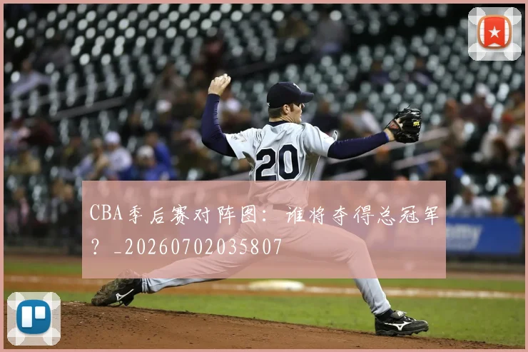 CBA季后赛对阵图：谁将夺得总冠军？_20260702035807