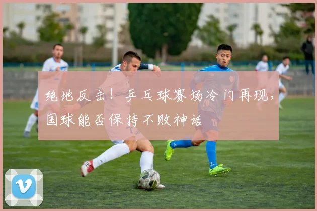 绝地反击!乒乓球赛场冷门再现,国球能否保持不败神话